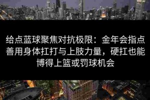 给点蓝球聚焦对抗极限：金年会指点善用身体扛打与上肢力量，硬扛也能博得上篮或罚球机会
