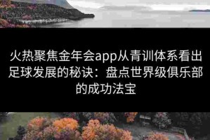 火热聚焦金年会app从青训体系看出足球发展的秘诀：盘点世界级俱乐部的成功法宝