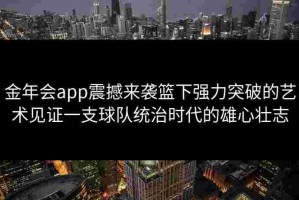 金年会app震撼来袭篮下强力突破的艺术见证一支球队统治时代的雄心壮志