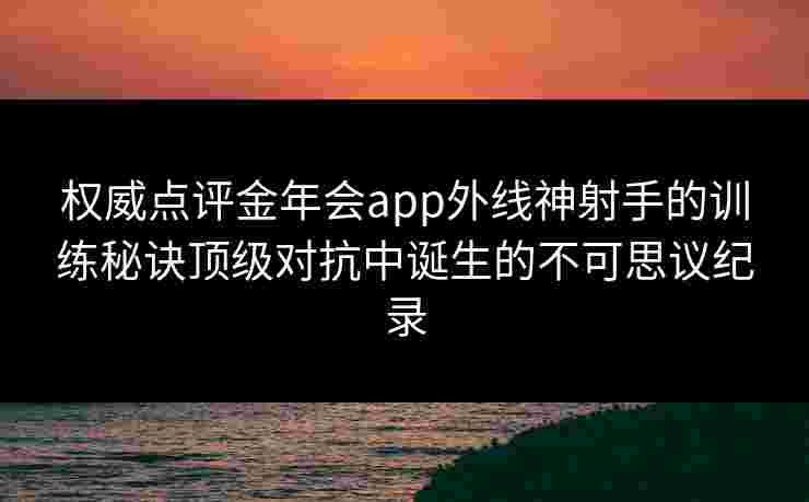 权威点评金年会app外线神射手的训练秘诀顶级对抗中诞生的不可思议纪录