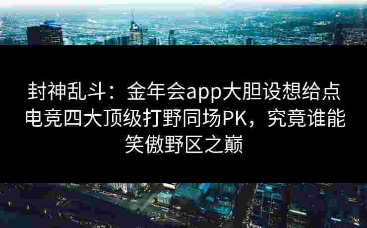 封神乱斗：金年会app大胆设想给点电竞四大顶级打野同场PK，究竟谁能笑傲野区之巅