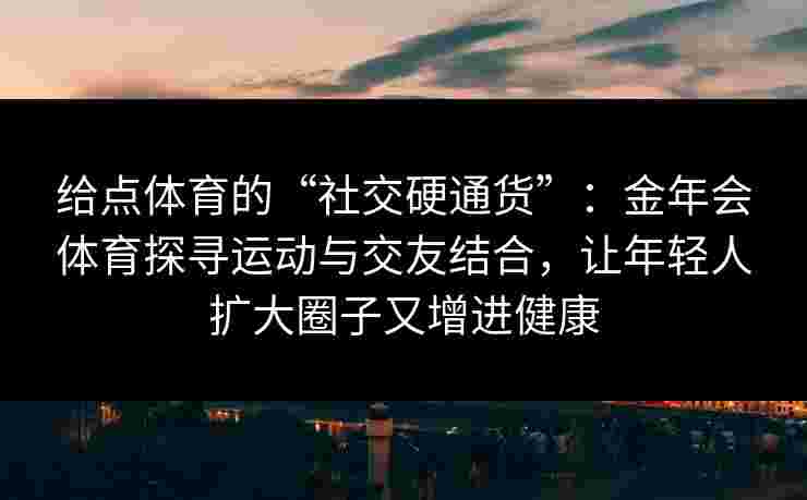 给点体育的“社交硬通货”：金年会体育探寻运动与交友结合，让年轻人扩大圈子又增进健康