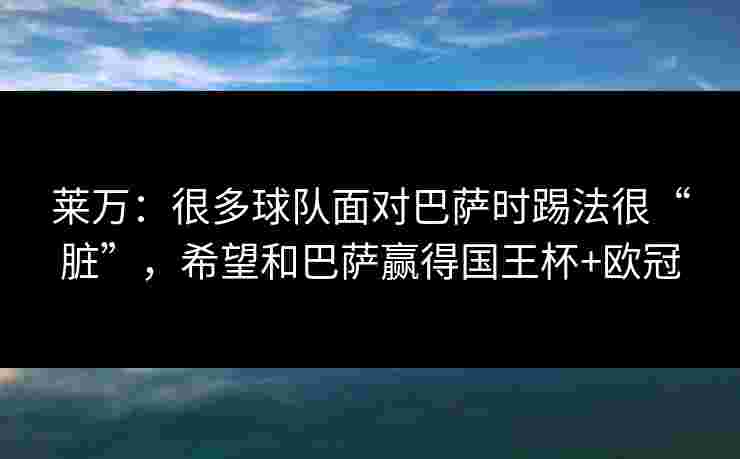 莱万：很多球队面对巴萨时踢法很“脏”，希望和巴萨赢得国王杯+欧冠