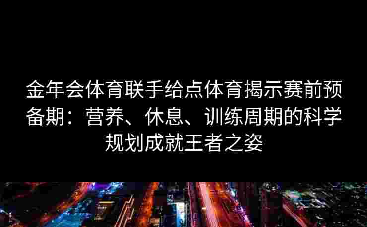 金年会体育联手给点体育揭示赛前预备期：营养、休息、训练周期的科学规划成就王者之姿