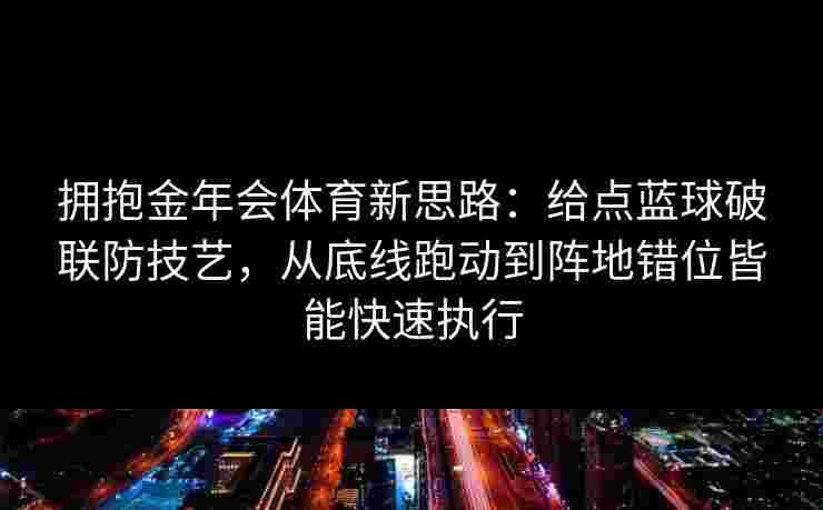 拥抱金年会体育新思路：给点蓝球破联防技艺，从底线跑动到阵地错位皆能快速执行