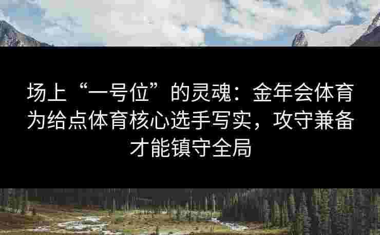 场上“一号位”的灵魂：金年会体育为给点体育核心选手写实，攻守兼备才能镇守全局