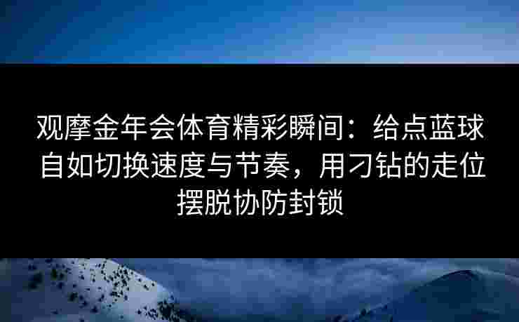 观摩金年会体育精彩瞬间：给点蓝球自如切换速度与节奏，用刁钻的走位摆脱协防封锁