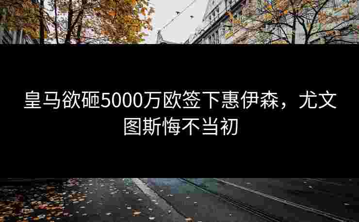 皇马欲砸5000万欧签下惠伊森，尤文图斯悔不当初