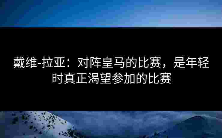 戴维-拉亚：对阵皇马的比赛，是年轻时真正渴望参加的比赛