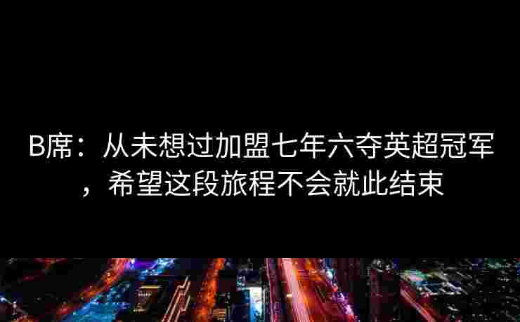 B席：从未想过加盟七年六夺英超冠军，希望这段旅程不会就此结束